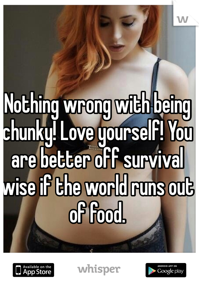 Nothing wrong with being chunky! Love yourself! You are better off survival wise if the world runs out of food. 