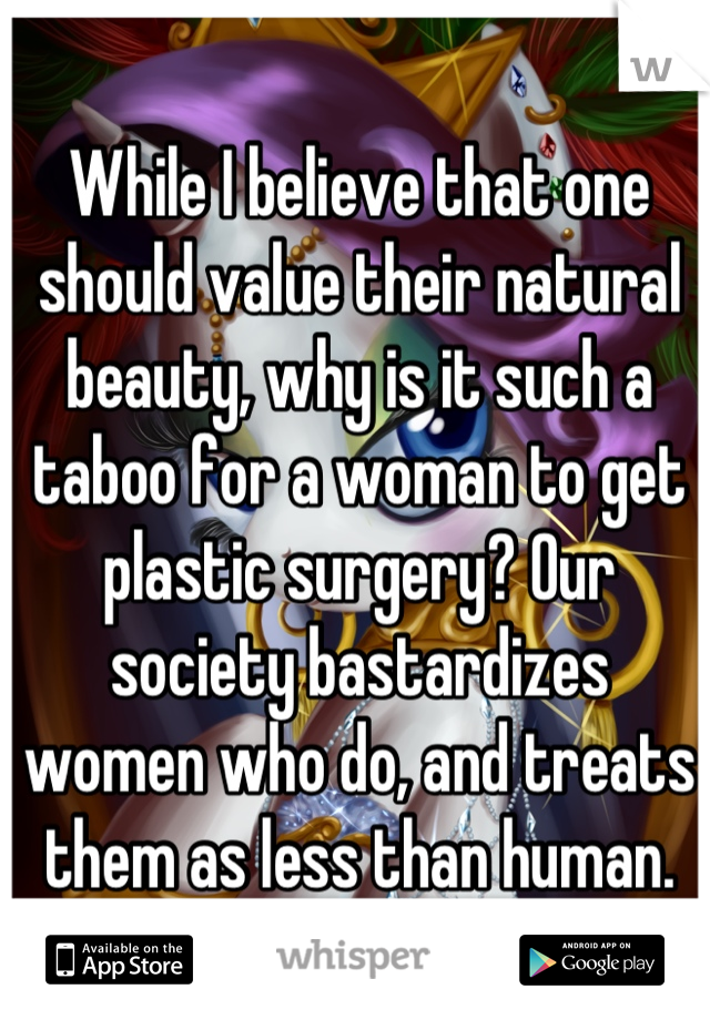 While I believe that one should value their natural beauty, why is it such a taboo for a woman to get plastic surgery? Our society bastardizes women who do, and treats them as less than human.