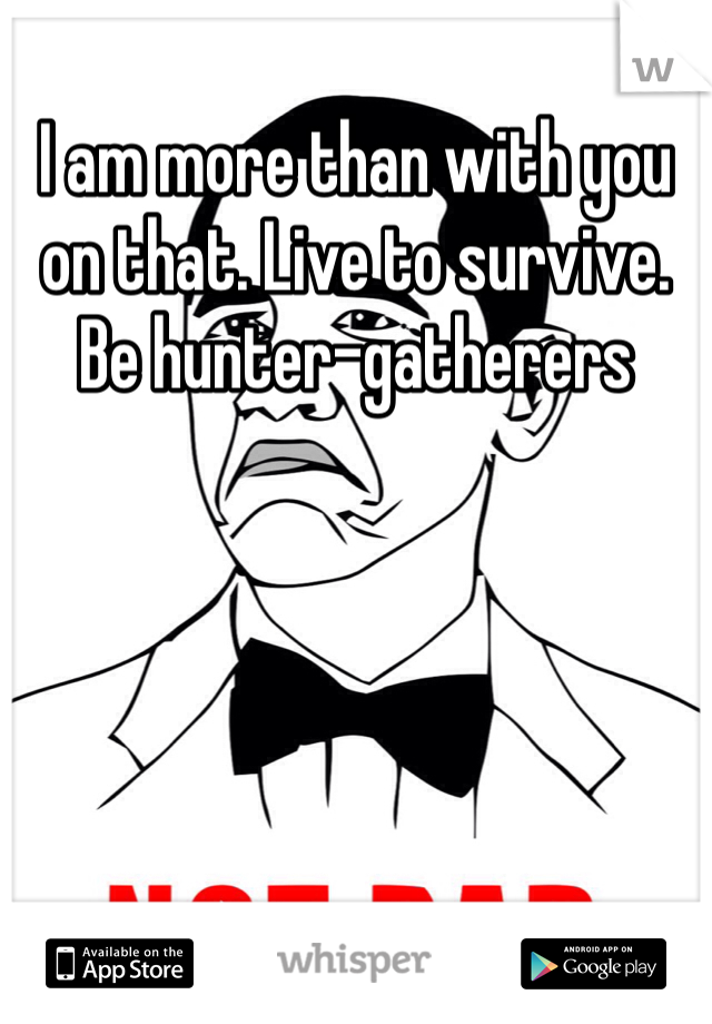 I am more than with you on that. Live to survive. Be hunter-gatherers