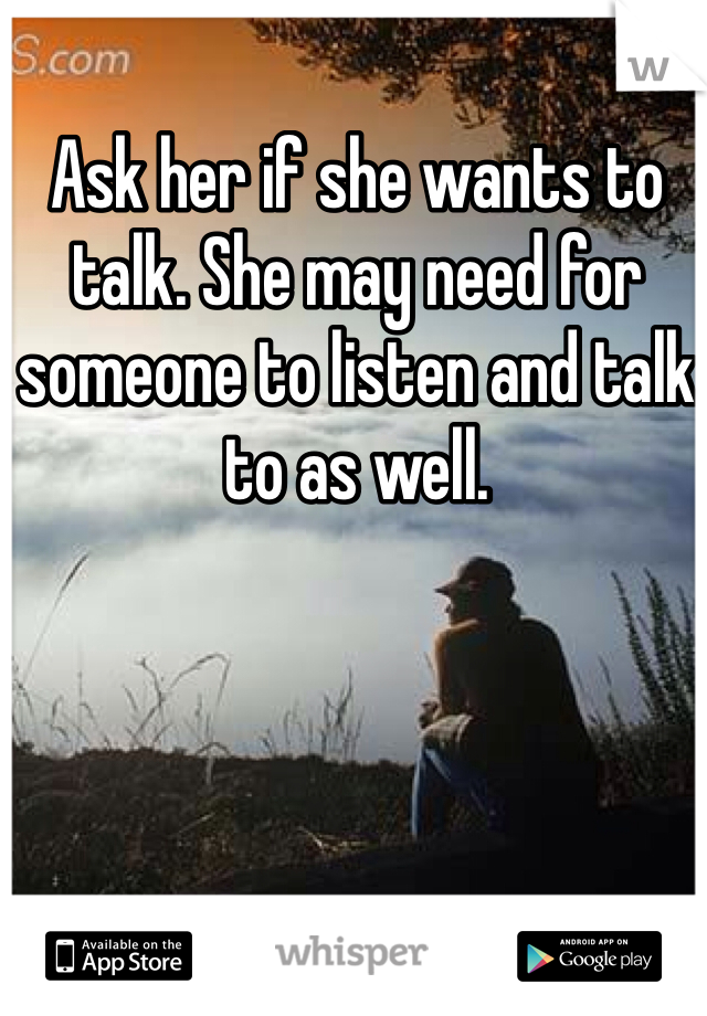 Ask her if she wants to talk. She may need for someone to listen and talk to as well.