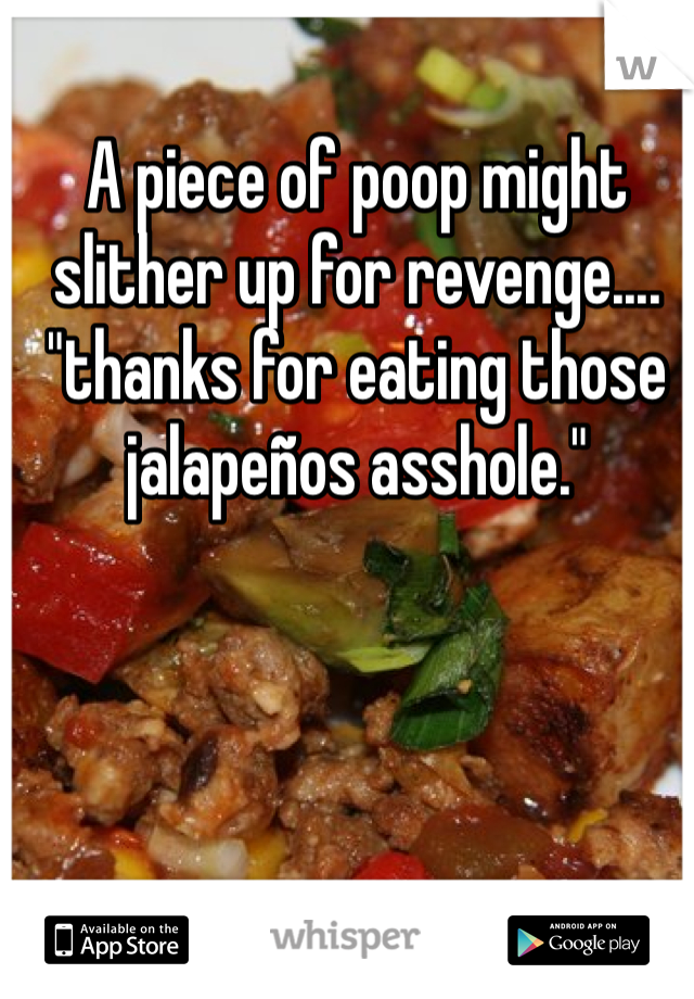 A piece of poop might slither up for revenge.... "thanks for eating those jalapeños asshole."