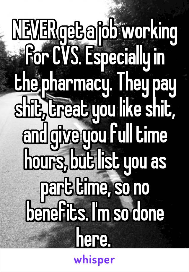 NEVER get a job working for CVS. Especially in the pharmacy. They pay shit, treat you like shit, and give you full time hours, but list you as part time, so no benefits. I'm so done here. 