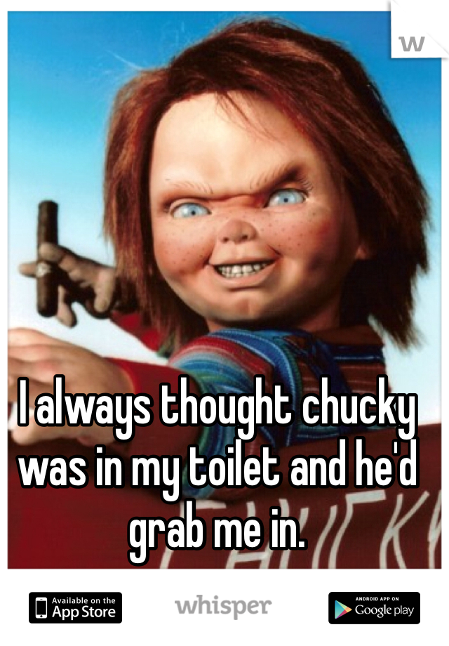 I always thought chucky was in my toilet and he'd grab me in. 