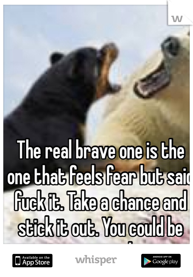 The real brave one is the one that feels fear but said fuck it. Take a chance and stick it out. You could be surprised.