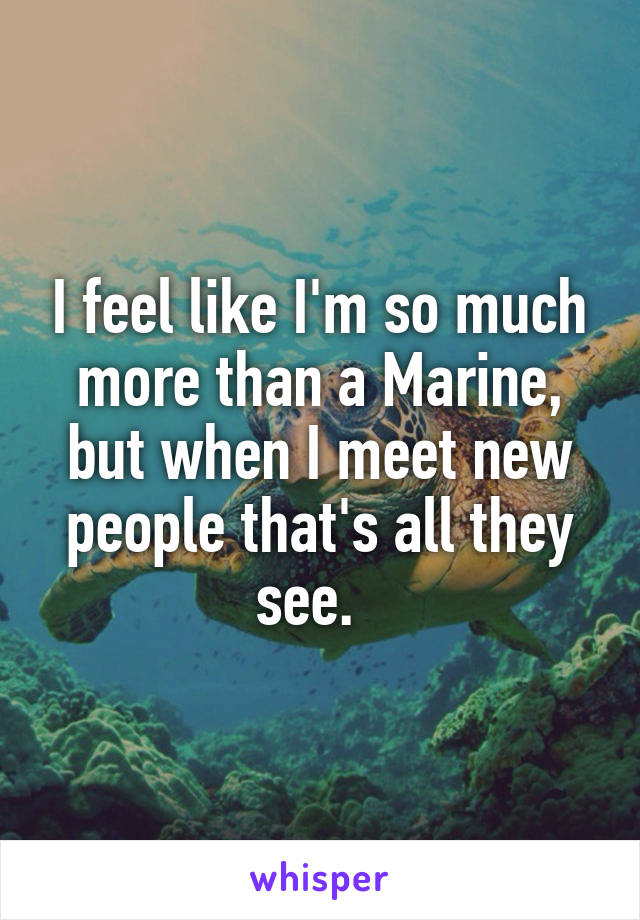 I feel like I'm so much more than a Marine, but when I meet new people that's all they see.  