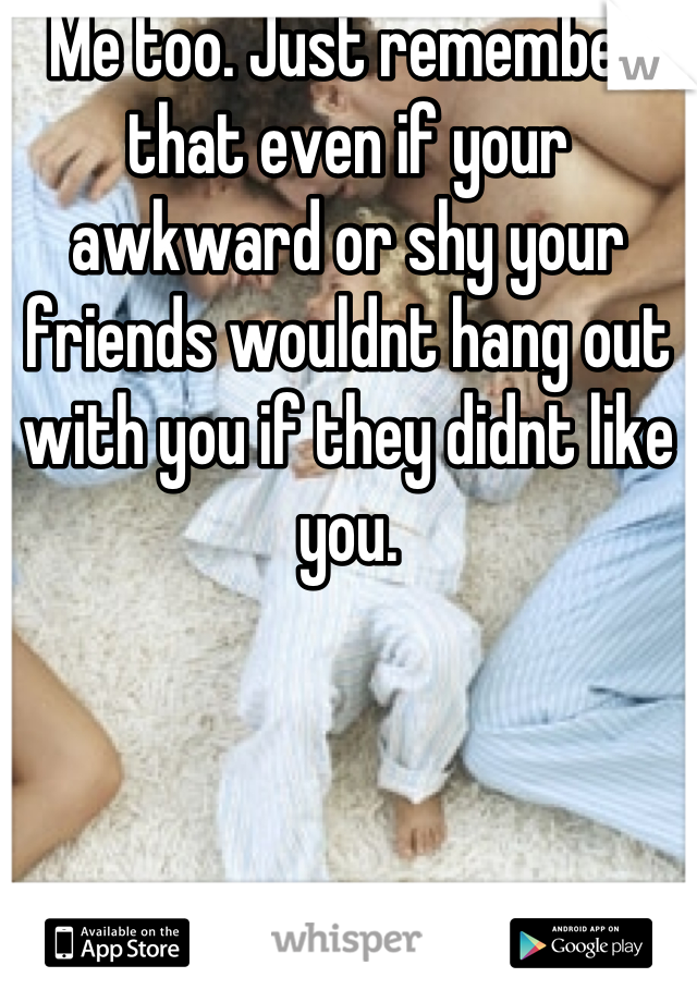 Me too. Just remember that even if your awkward or shy your friends wouldnt hang out with you if they didnt like you.