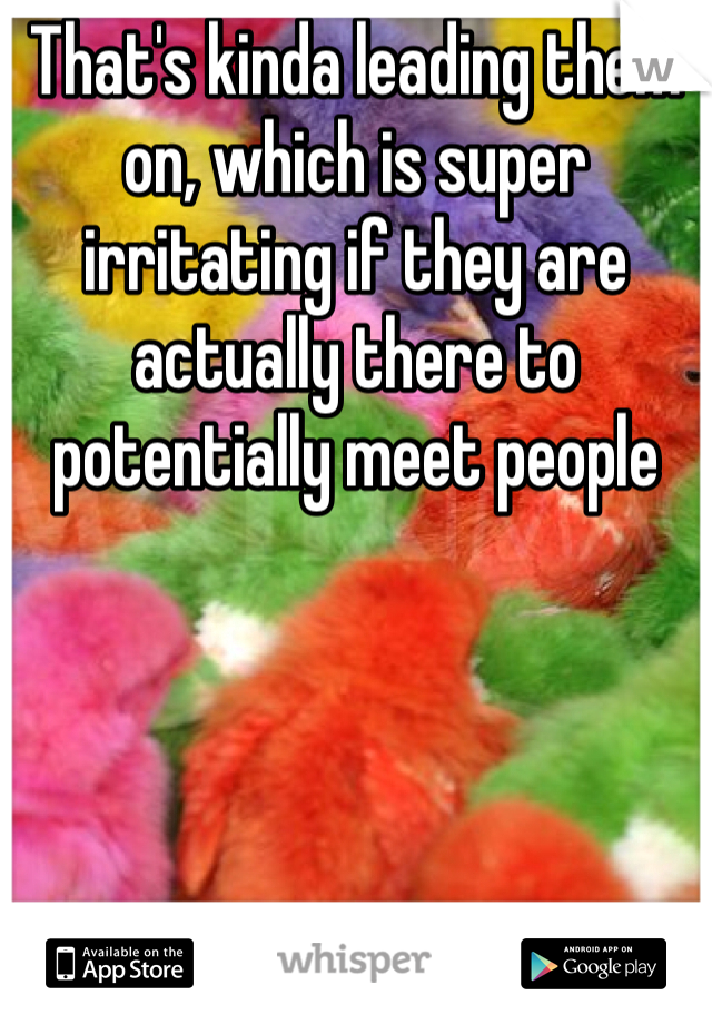 That's kinda leading them on, which is super irritating if they are actually there to potentially meet people