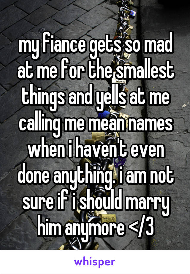 my fiance gets so mad at me for the smallest things and yells at me calling me mean names when i haven't even done anything. i am not sure if i should marry him anymore </3