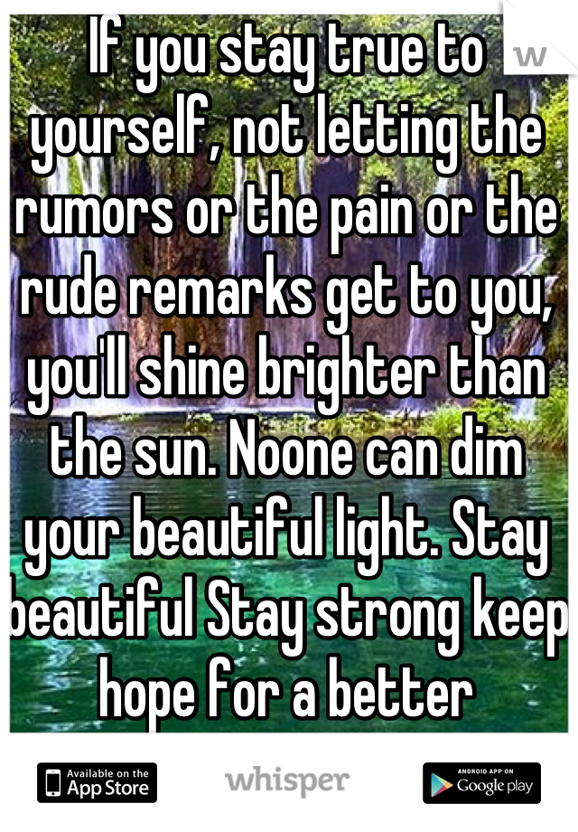 If you stay true to yourself, not letting the rumors or the pain or the rude remarks get to you, you'll shine brighter than the sun. Noone can dim your beautiful light. Stay beautiful Stay strong keep hope for a better tomorrow you're worth it :)