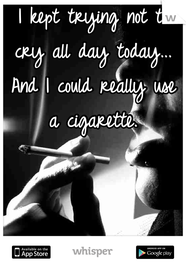 I kept trying not to cry all day today... And I could really use a cigarette.