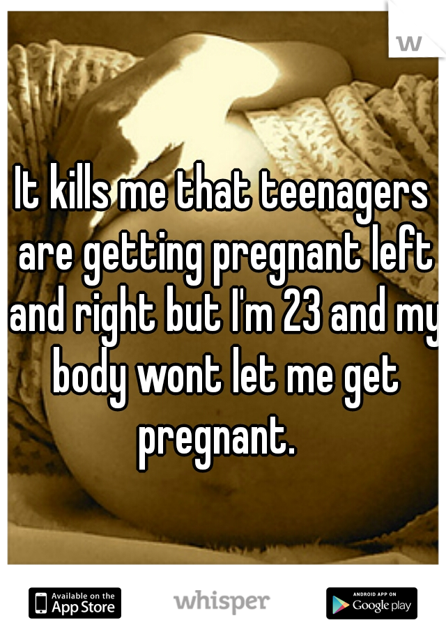 It kills me that teenagers are getting pregnant left and right but I'm 23 and my body wont let me get pregnant.  