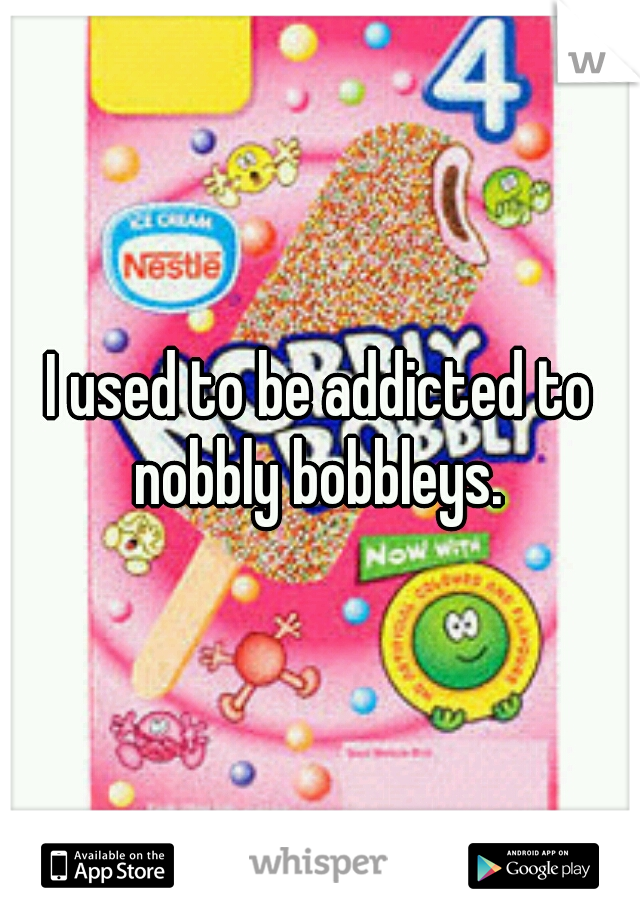 I used to be addicted to nobbly bobbleys. 