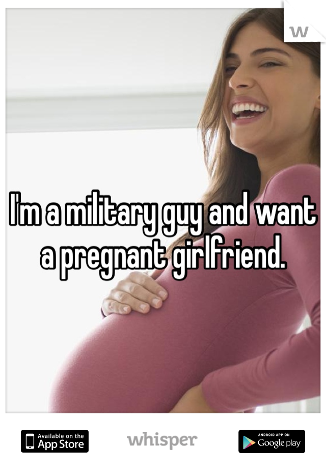 I'm a military guy and want a pregnant girlfriend.