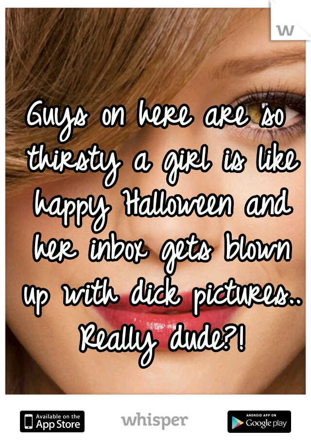 Guys on here are so thirsty a girl is like happy Halloween and her inbox gets blown up with dick pictures.. Really dude?!