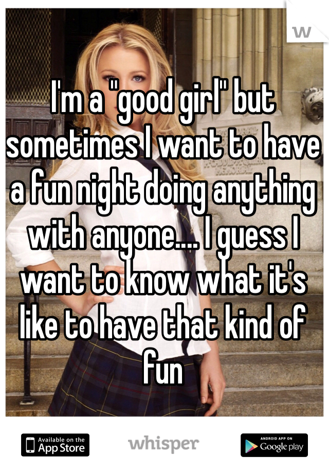 I'm a "good girl" but sometimes I want to have a fun night doing anything with anyone.... I guess I want to know what it's like to have that kind of fun