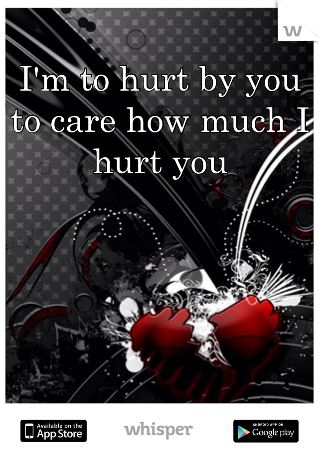 I'm to hurt by you to care how much I hurt you