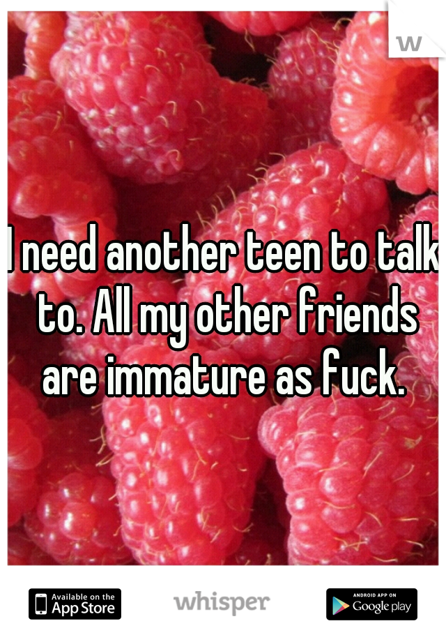 I need another teen to talk to. All my other friends are immature as fuck. 