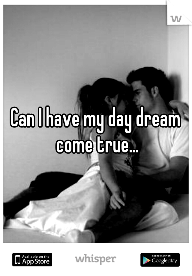 Can I have my day dream come true...