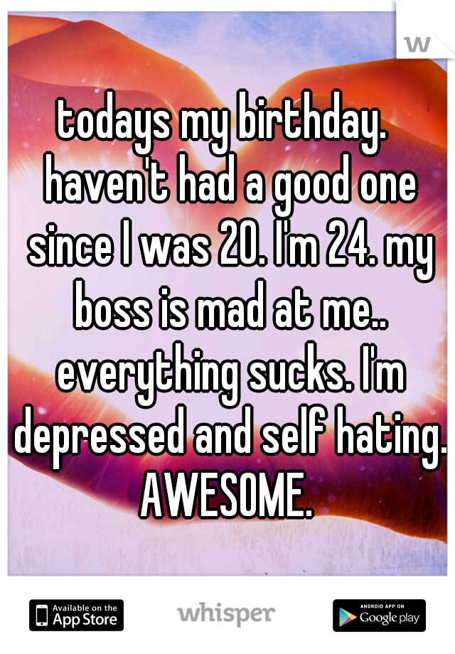 todays my birthday.  haven't had a good one since I was 20. I'm 24. my boss is mad at me.. everything sucks. I'm depressed and self hating. AWESOME. 