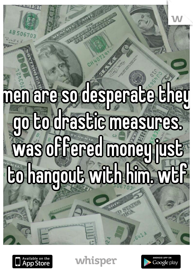 men are so desperate they go to drastic measures. was offered money just to hangout with him. wtf