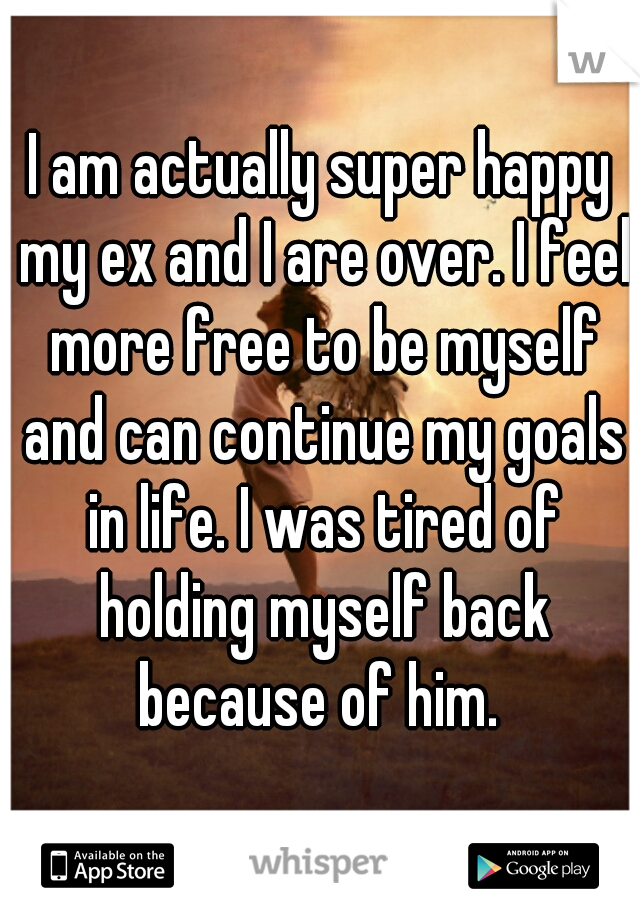 I am actually super happy my ex and I are over. I feel more free to be myself and can continue my goals in life. I was tired of holding myself back because of him. 