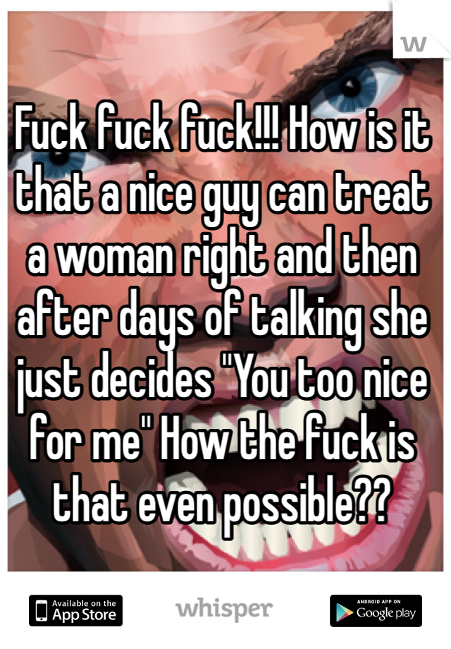 Fuck fuck fuck!!! How is it that a nice guy can treat a woman right and then after days of talking she just decides "You too nice for me" How the fuck is that even possible?? 