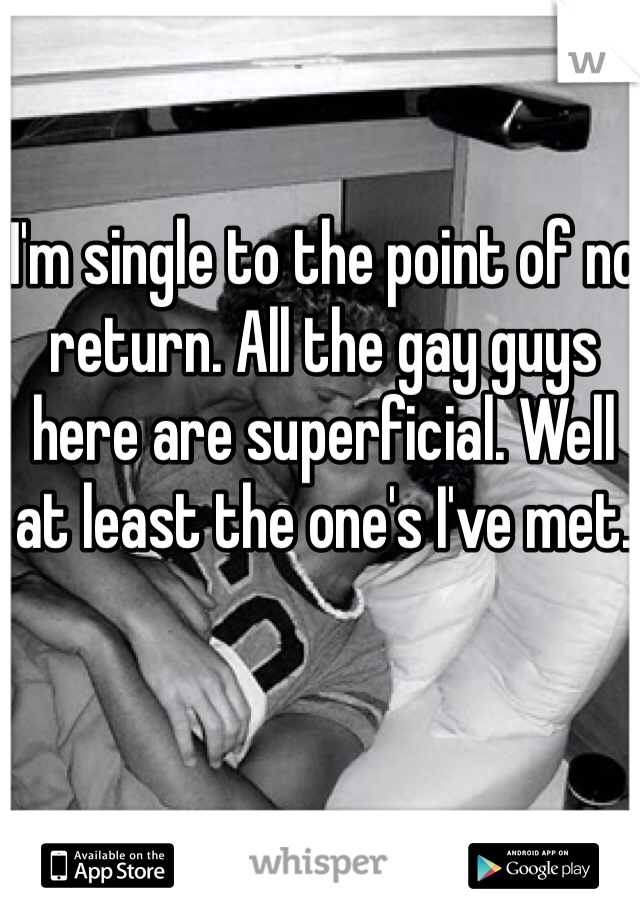 I'm single to the point of no return. All the gay guys here are superficial. Well at least the one's I've met.