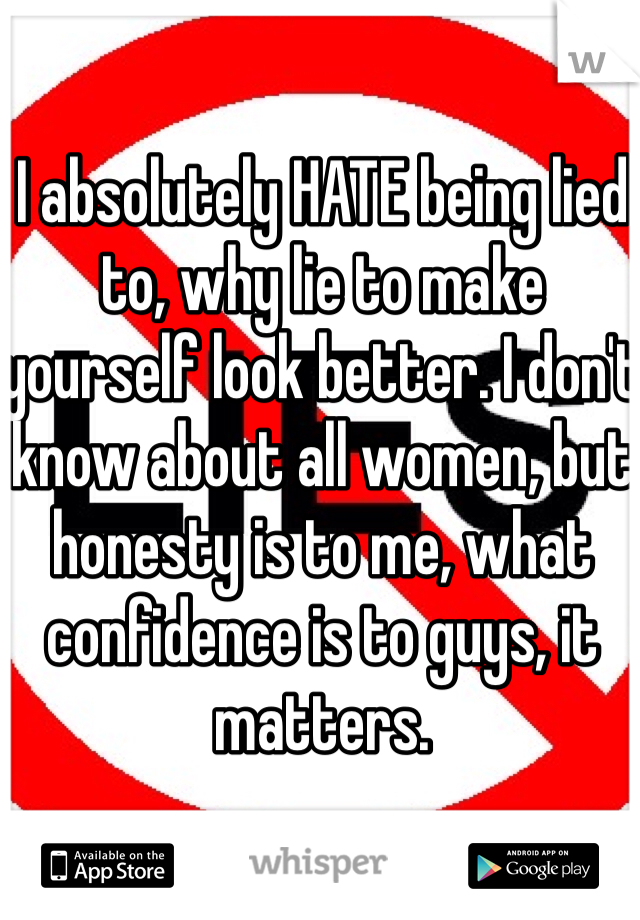 I absolutely HATE being lied to, why lie to make yourself look better. I don't know about all women, but honesty is to me, what confidence is to guys, it matters.