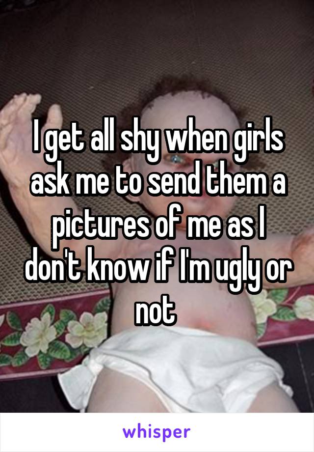 I get all shy when girls ask me to send them a pictures of me as I don't know if I'm ugly or not 