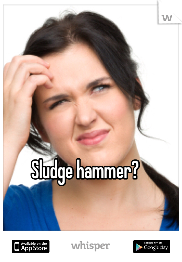 Sludge hammer?