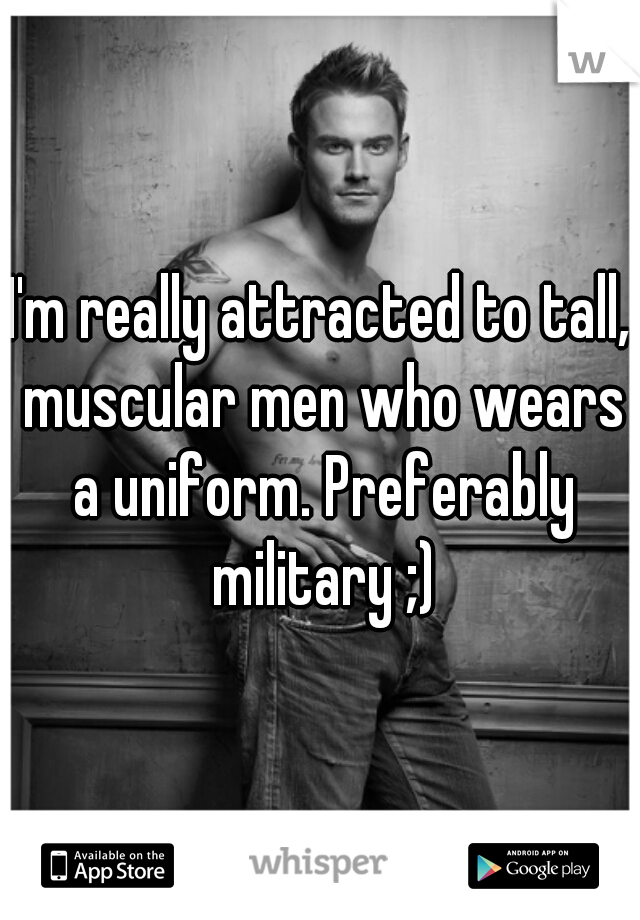 I'm really attracted to tall, muscular men who wears a uniform. Preferably military ;)