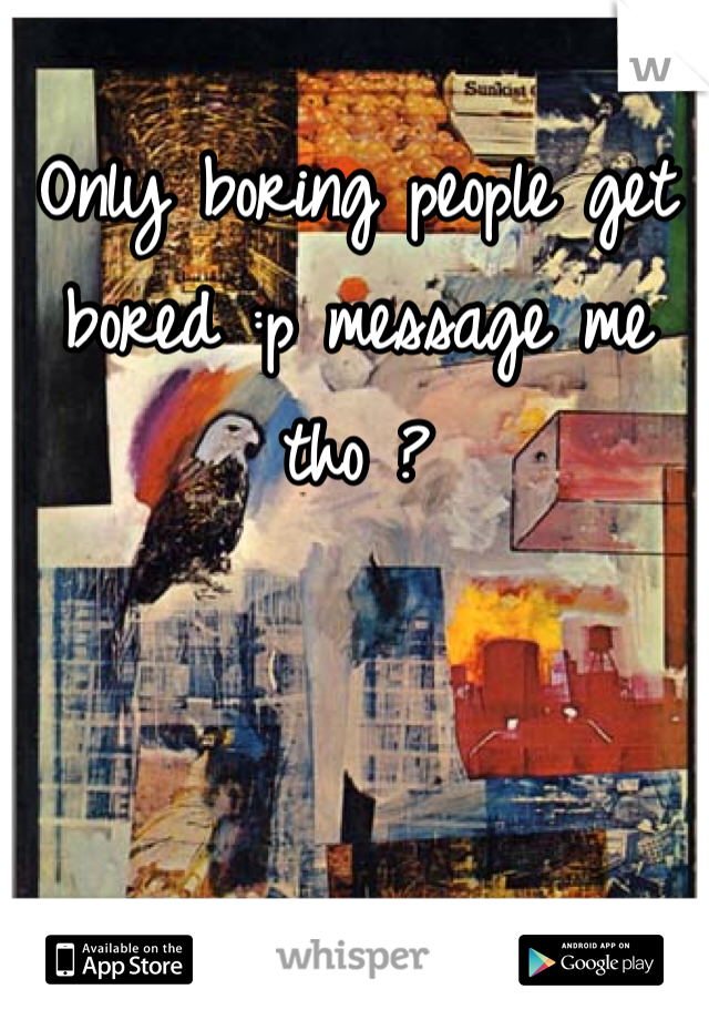 Only boring people get bored :p message me tho ? 