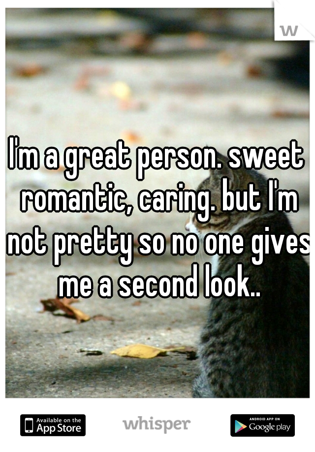 I'm a great person. sweet romantic, caring. but I'm not pretty so no one gives me a second look..