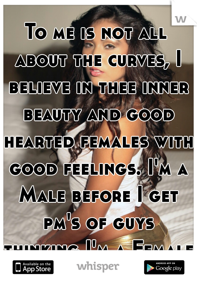 To me is not all about the curves, I believe in thee inner beauty and good hearted females with good feelings. I'm a Male before I get pm's of guys thinking I'm a Female Geez 