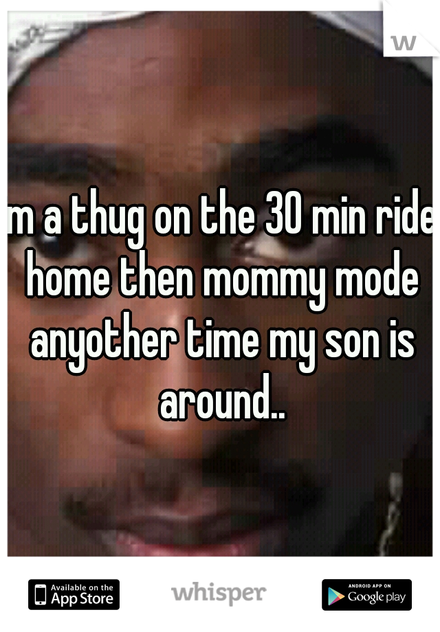 im a thug on the 30 min ride home then mommy mode anyother time my son is around..