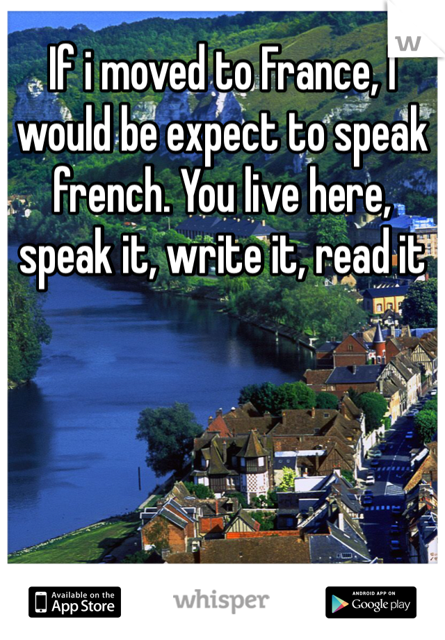 If i moved to France, I would be expect to speak french. You live here, speak it, write it, read it