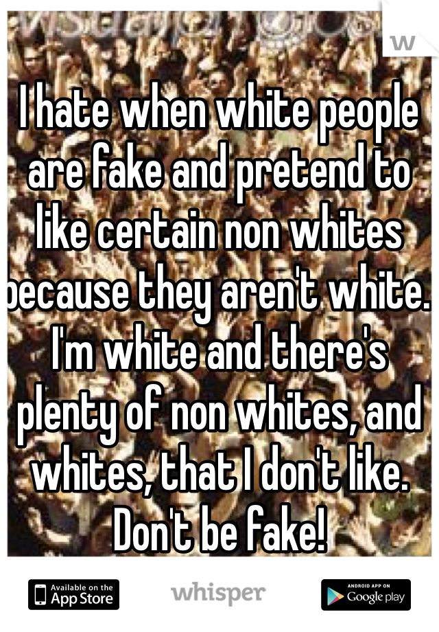 I hate when white people are fake and pretend to like certain non whites because they aren't white. I'm white and there's plenty of non whites, and whites, that I don't like. Don't be fake!