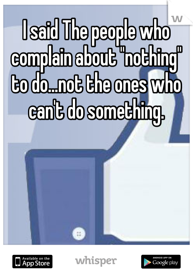 I said The people who complain about "nothing" to do...not the ones who can't do something.