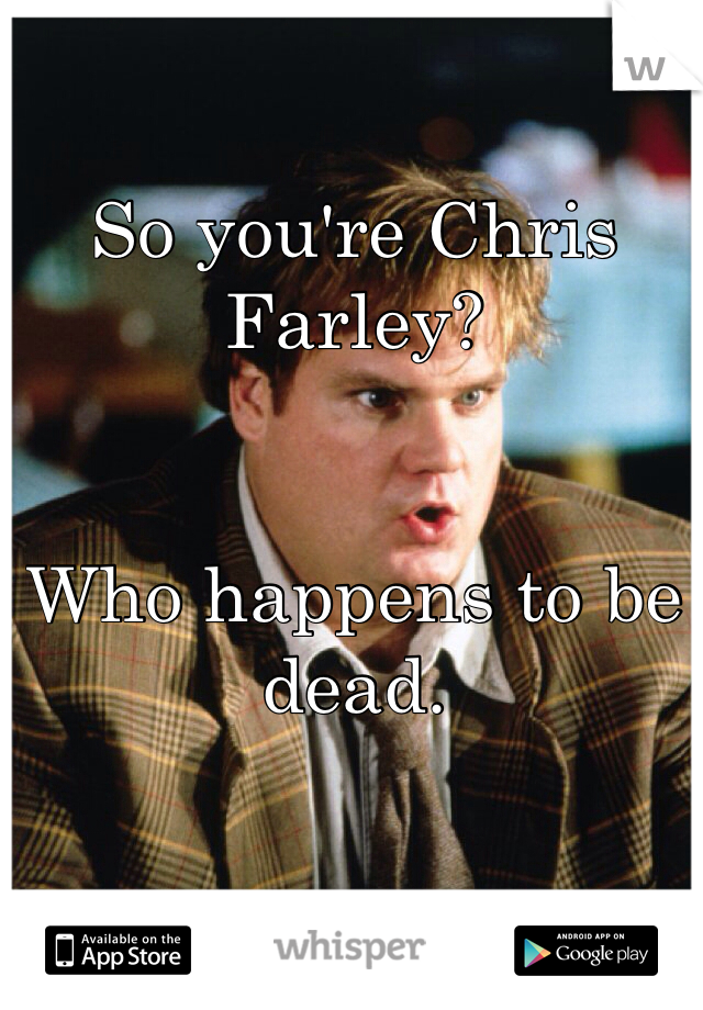 So you're Chris Farley?


Who happens to be dead.