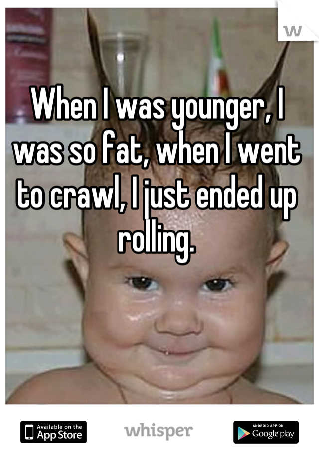 When I was younger, I was so fat, when I went to crawl, I just ended up rolling.