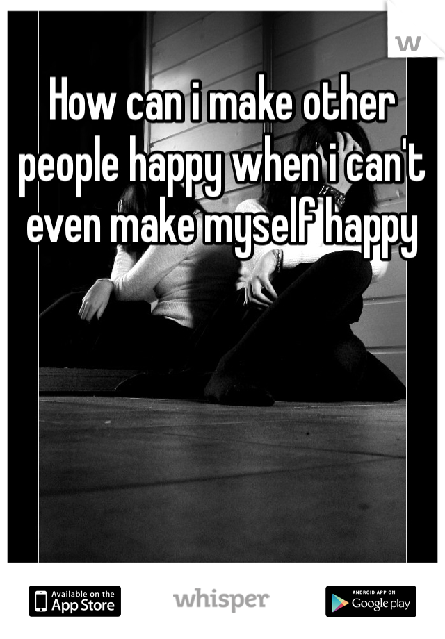 How can i make other people happy when i can't even make myself happy