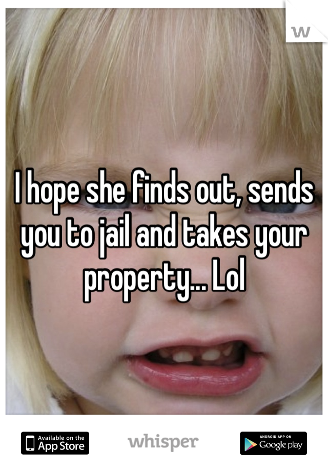 I hope she finds out, sends you to jail and takes your property... Lol