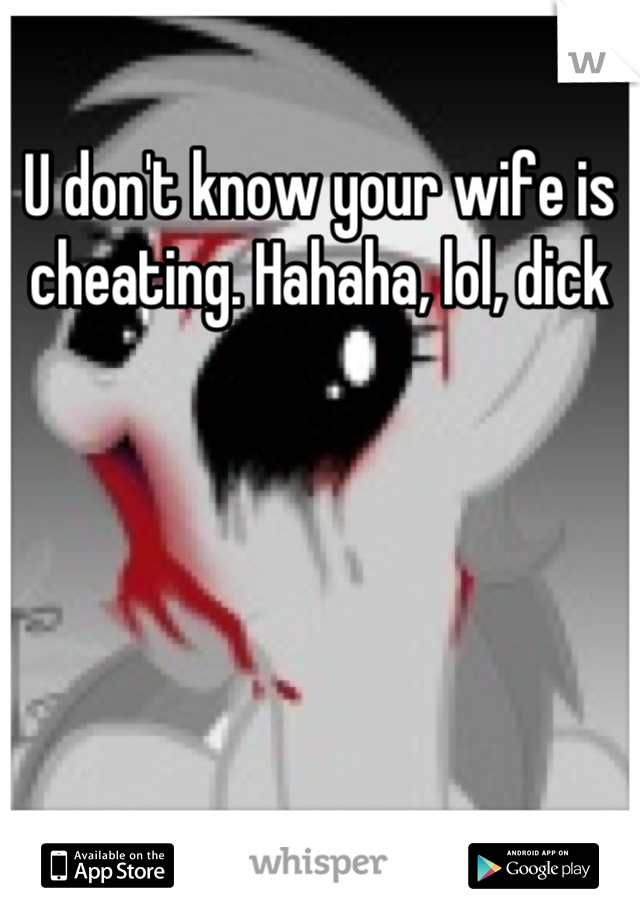 U don't know your wife is cheating. Hahaha, lol, dick