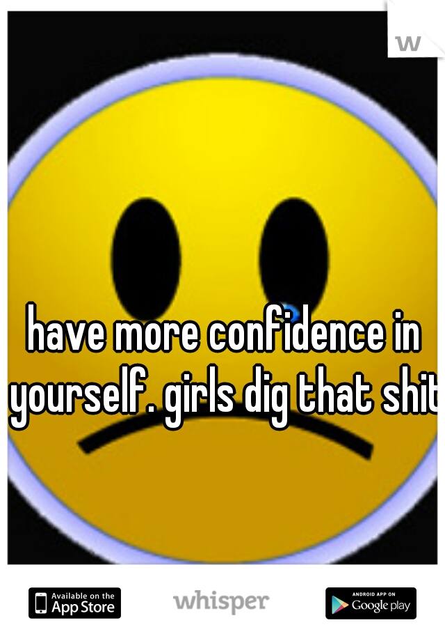 have more confidence in yourself. girls dig that shit!