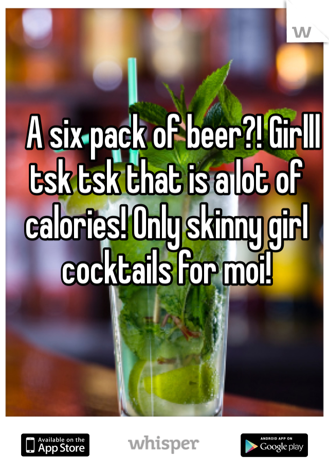   A six pack of beer?! Girlll tsk tsk that is a lot of calories! Only skinny girl cocktails for moi! 
