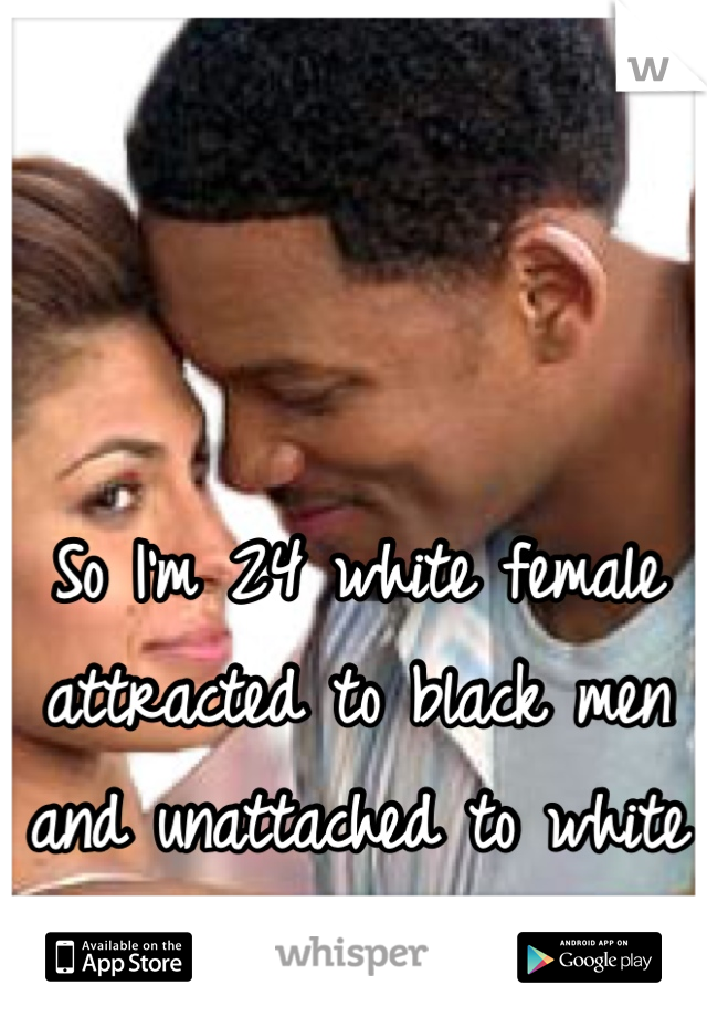 So I'm 24 white female attracted to black men and unattached to white men. 