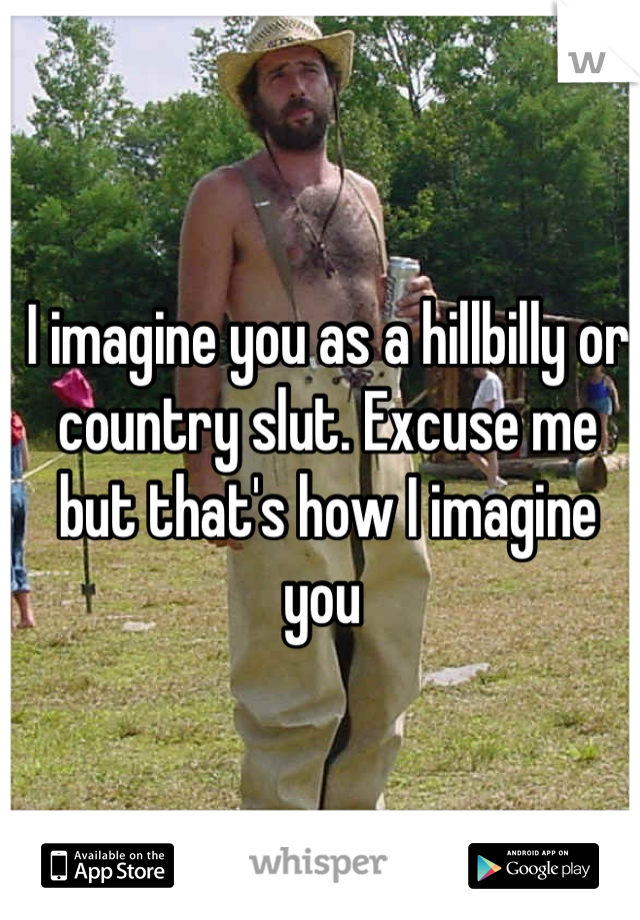 I imagine you as a hillbilly or country slut. Excuse me but that's how I imagine you 
