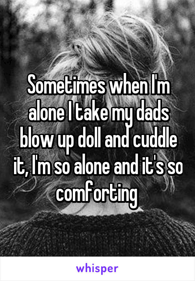 Sometimes when I'm alone I take my dads blow up doll and cuddle it, I'm so alone and it's so comforting 