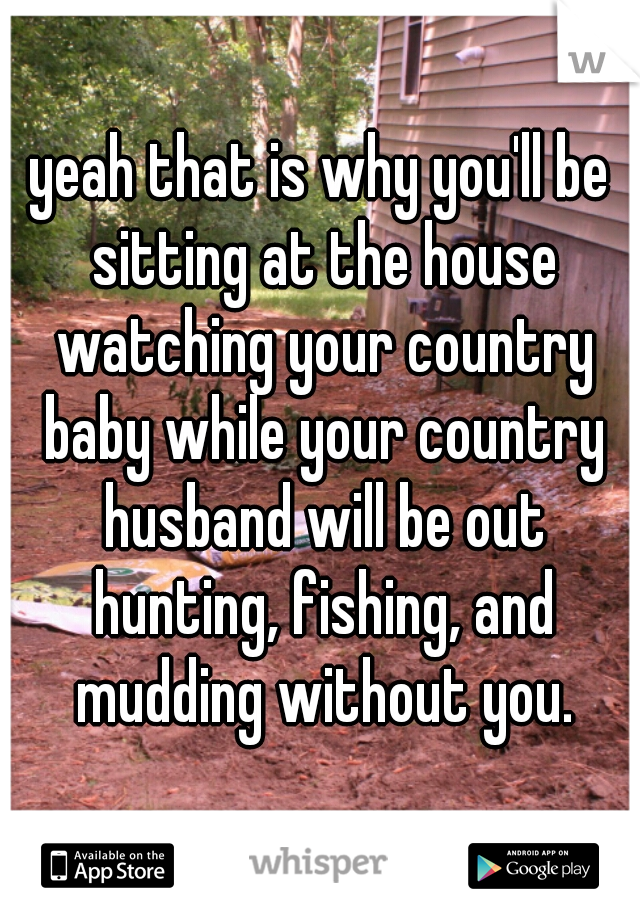 yeah that is why you'll be sitting at the house watching your country baby while your country husband will be out hunting, fishing, and mudding without you.