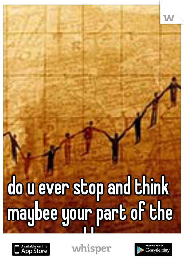 do u ever stop and think maybee your part of the problem..